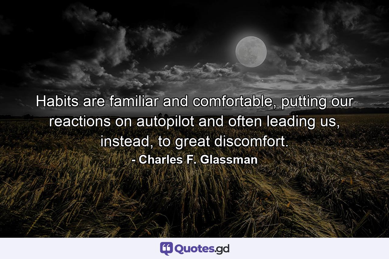 Habits are familiar and comfortable, putting our reactions on autopilot and often leading us, instead, to great discomfort. - Quote by Charles F. Glassman