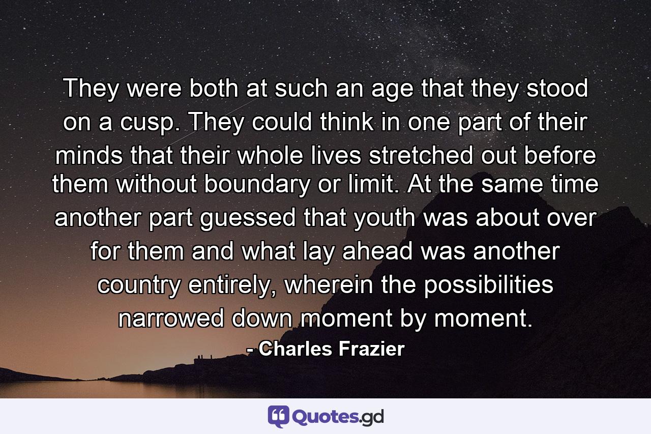 They were both at such an age that they stood on a cusp. They could think in one part of their minds that their whole lives stretched out before them without boundary or limit. At the same time another part guessed that youth was about over for them and what lay ahead was another country entirely, wherein the possibilities narrowed down moment by moment. - Quote by Charles Frazier