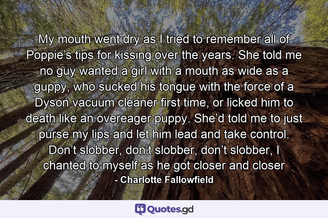 My mouth went dry as I tried to remember all of Poppie’s tips for kissing over the years. She told me no guy wanted a girl with a mouth as wide as a guppy, who sucked his tongue with the force of a Dyson vacuum cleaner first time, or licked him to death like an overeager puppy. She’d told me to just purse my lips and let him lead and take control. Don’t slobber, don’t slobber, don’t slobber, I chanted to myself as he got closer and closer - Quote by Charlotte Fallowfield