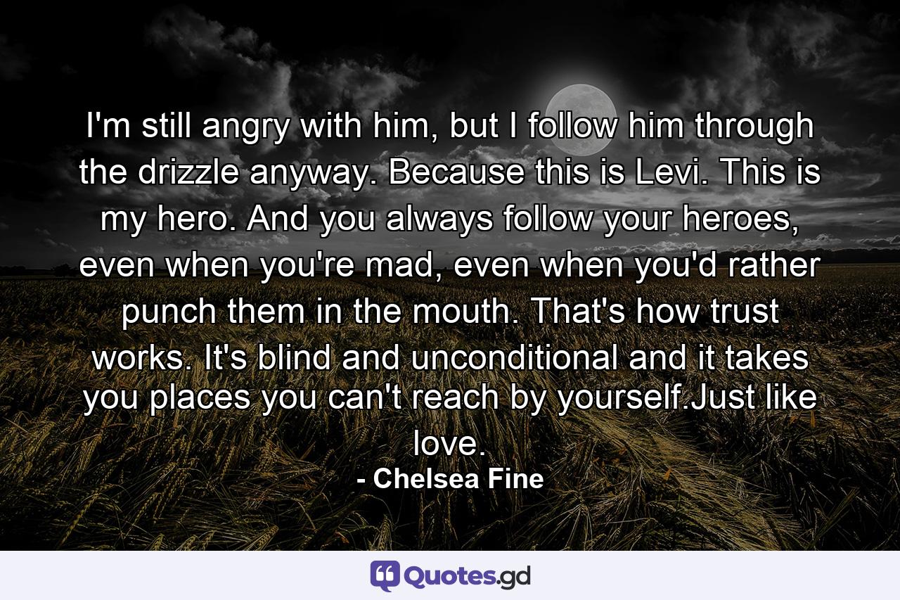 I'm still angry with him, but I follow him through the drizzle anyway. Because this is Levi. This is my hero. And you always follow your heroes, even when you're mad, even when you'd rather punch them in the mouth. That's how trust works. It's blind and unconditional and it takes you places you can't reach by yourself.Just like love. - Quote by Chelsea Fine