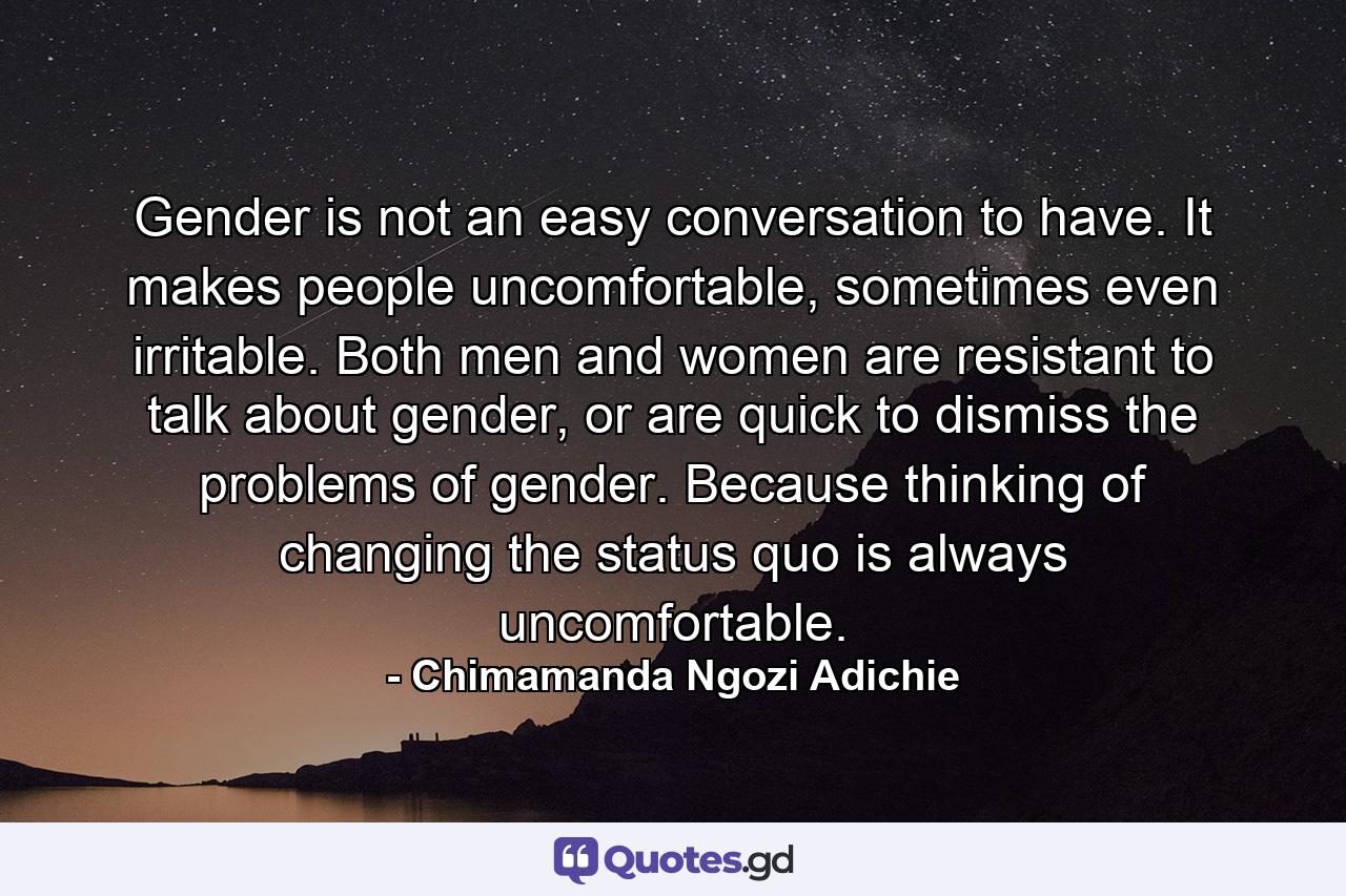 Gender is not an easy conversation to have. It makes people uncomfortable, sometimes even irritable. Both men and women are resistant to talk about gender, or are quick to dismiss the problems of gender. Because thinking of changing the status quo is always uncomfortable. - Quote by Chimamanda Ngozi Adichie