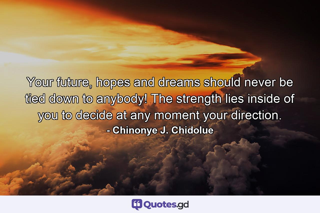 Your future, hopes and dreams should never be tied down to anybody! The strength lies inside of you to decide at any moment your direction. - Quote by Chinonye J. Chidolue