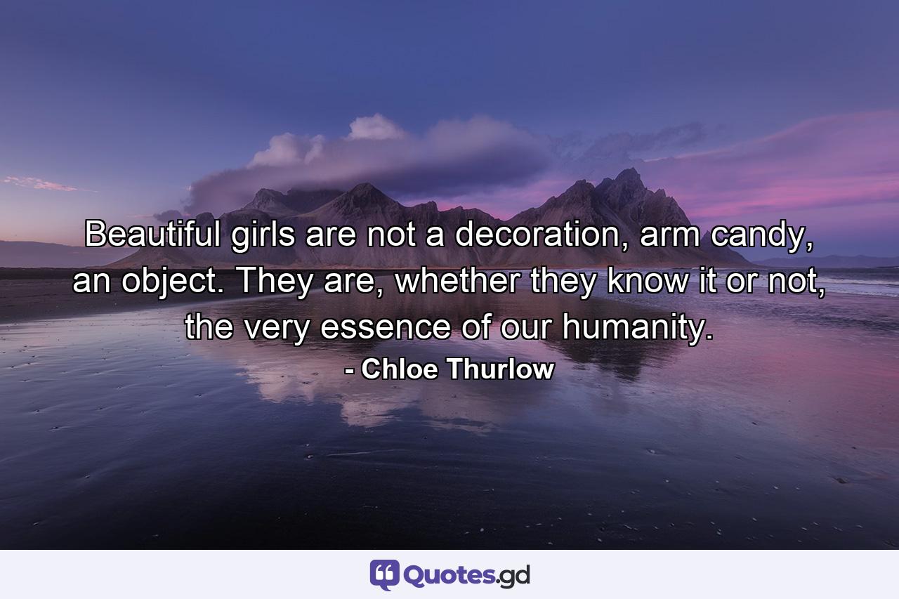 Beautiful girls are not a decoration, arm candy, an object. They are, whether they know it or not, the very essence of our humanity. - Quote by Chloe Thurlow