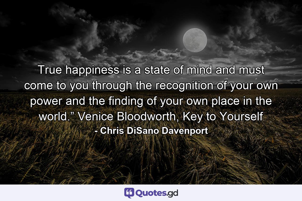 True happiness is a state of mind and must come to you through the recognition of your own power and the finding of your own place in the world.” Venice Bloodworth, Key to Yourself - Quote by Chris DiSano Davenport