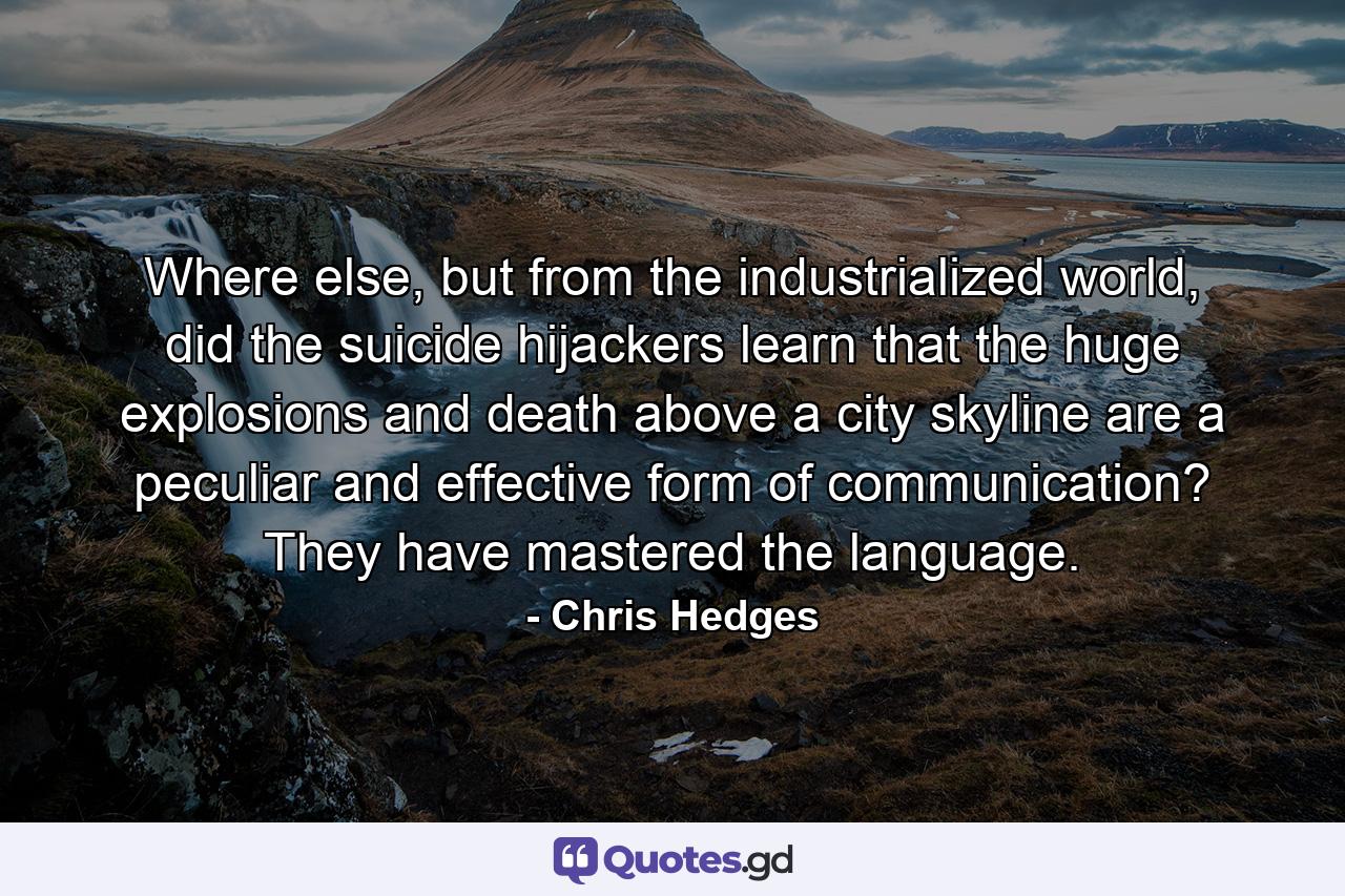 Where else, but from the industrialized world, did the suicide hijackers learn that the huge explosions and death above a city skyline are a peculiar and effective form of communication? They have mastered the language. - Quote by Chris Hedges