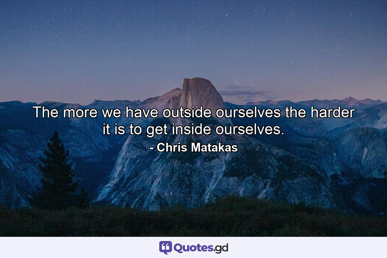 The more we have outside ourselves the harder it is to get inside ourselves. - Quote by Chris Matakas