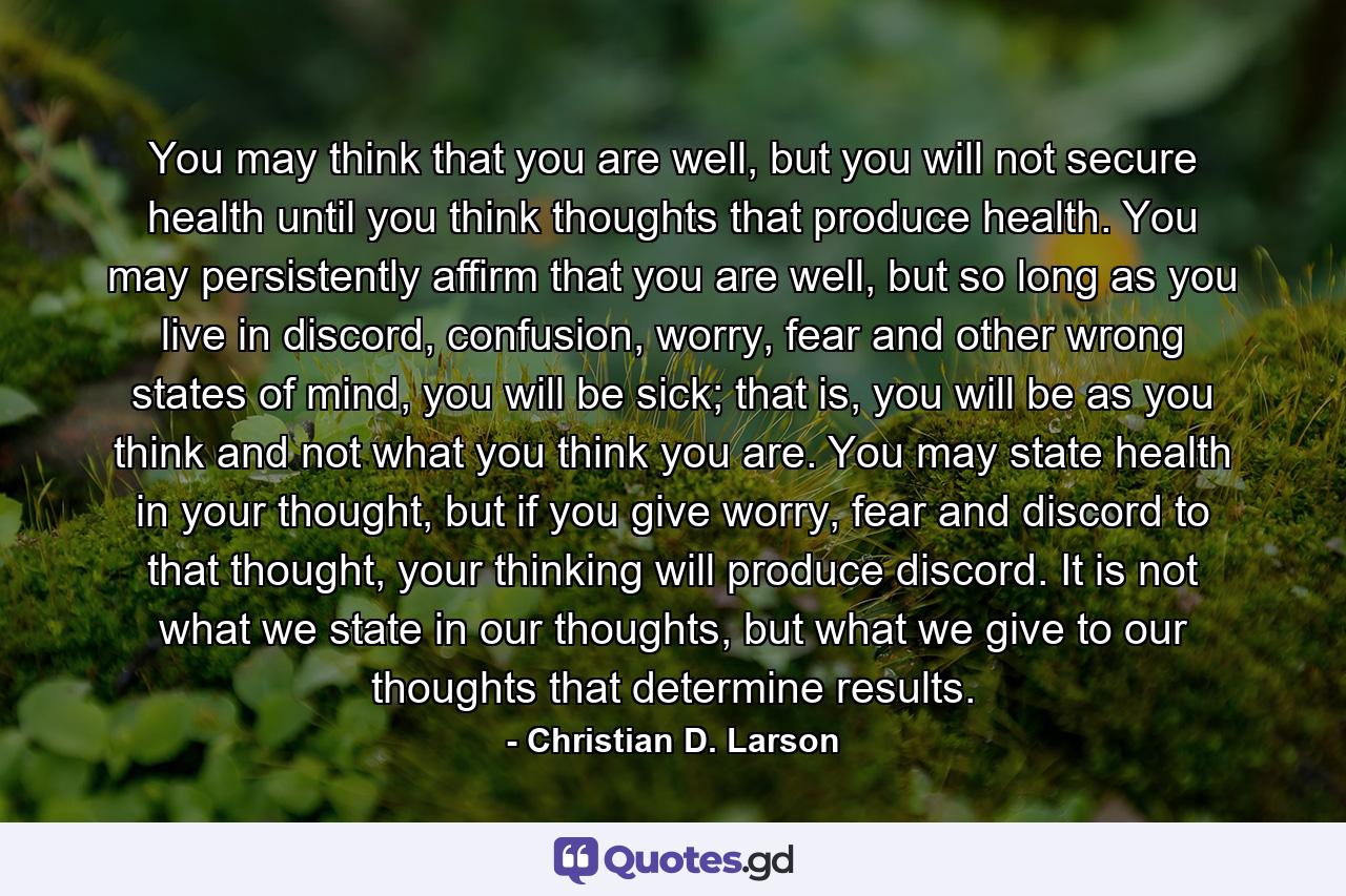 You may think that you are well, but you will not secure health until you think thoughts that produce health. You may persistently affirm that you are well, but so long as you live in discord, confusion, worry, fear and other wrong states of mind, you will be sick; that is, you will be as you think and not what you think you are. You may state health in your thought, but if you give worry, fear and discord to that thought, your thinking will produce discord. It is not what we state in our thoughts, but what we give to our thoughts that determine results. - Quote by Christian D. Larson