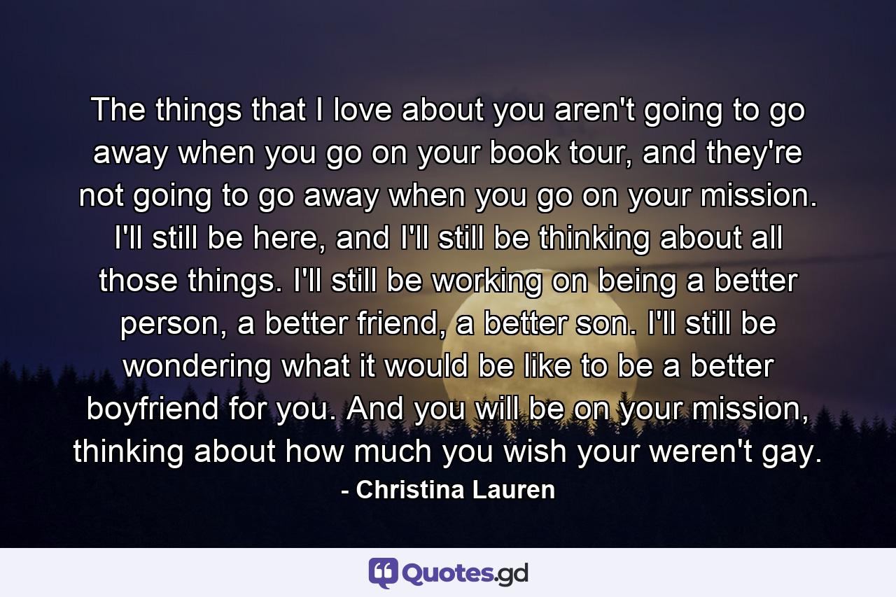 The things that I love about you aren't going to go away when you go on your book tour, and they're not going to go away when you go on your mission. I'll still be here, and I'll still be thinking about all those things. I'll still be working on being a better person, a better friend, a better son. I'll still be wondering what it would be like to be a better boyfriend for you. And you will be on your mission, thinking about how much you wish your weren't gay. - Quote by Christina Lauren