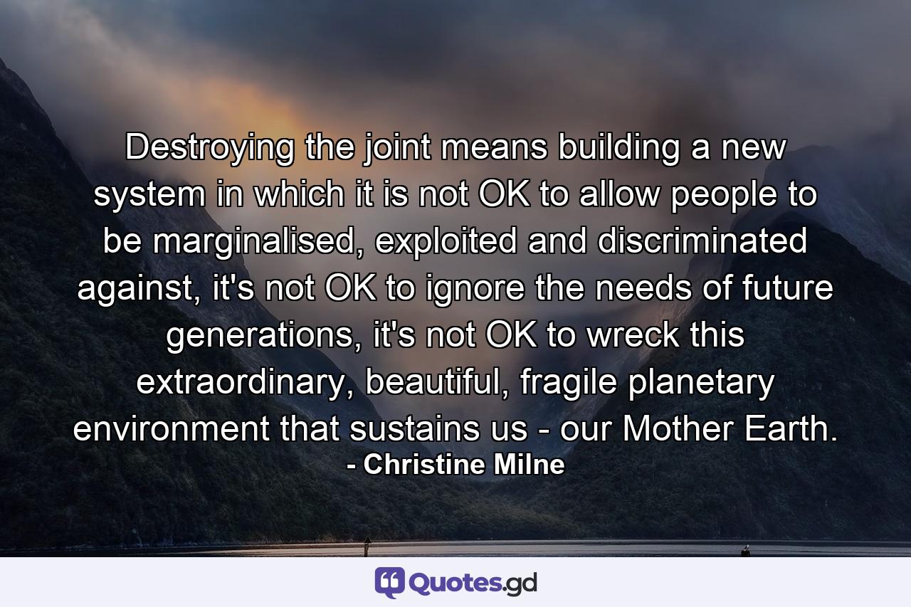 Destroying the joint means building a new system in which it is not OK to allow people to be marginalised, exploited and discriminated against, it's not OK to ignore the needs of future generations, it's not OK to wreck this extraordinary, beautiful, fragile planetary environment that sustains us - our Mother Earth. - Quote by Christine Milne