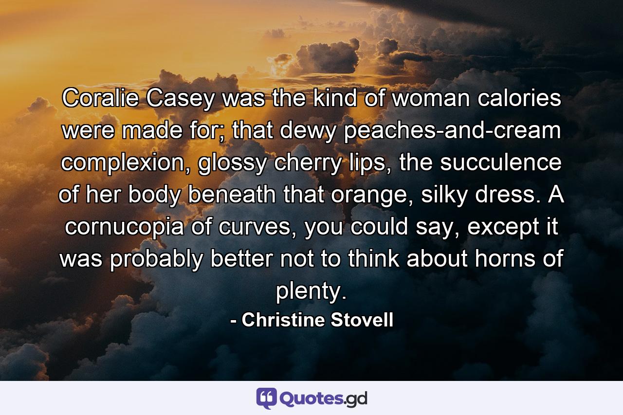 Coralie Casey was the kind of woman calories were made for; that dewy peaches-and-cream complexion, glossy cherry lips, the succulence of her body beneath that orange, silky dress. A cornucopia of curves, you could say, except it was probably better not to think about horns of plenty. - Quote by Christine Stovell