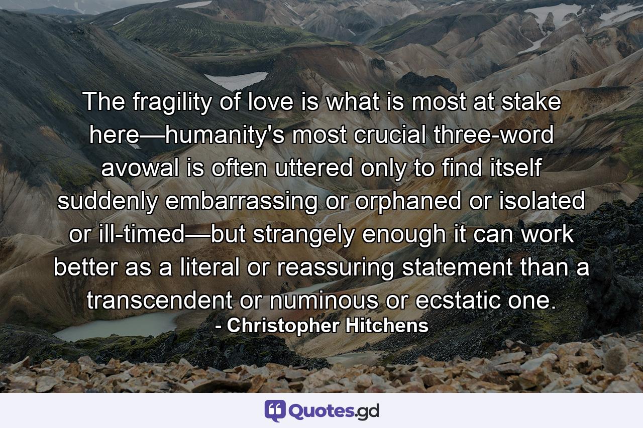 The fragility of love is what is most at stake here—humanity's most crucial three-word avowal is often uttered only to find itself suddenly embarrassing or orphaned or isolated or ill-timed—but strangely enough it can work better as a literal or reassuring statement than a transcendent or numinous or ecstatic one. - Quote by Christopher Hitchens