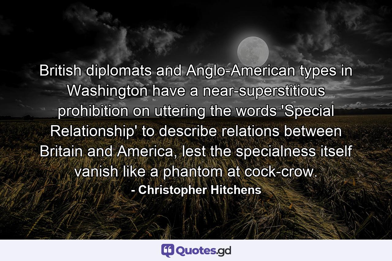 British diplomats and Anglo-American types in Washington have a near-superstitious prohibition on uttering the words 'Special Relationship' to describe relations between Britain and America, lest the specialness itself vanish like a phantom at cock-crow. - Quote by Christopher Hitchens