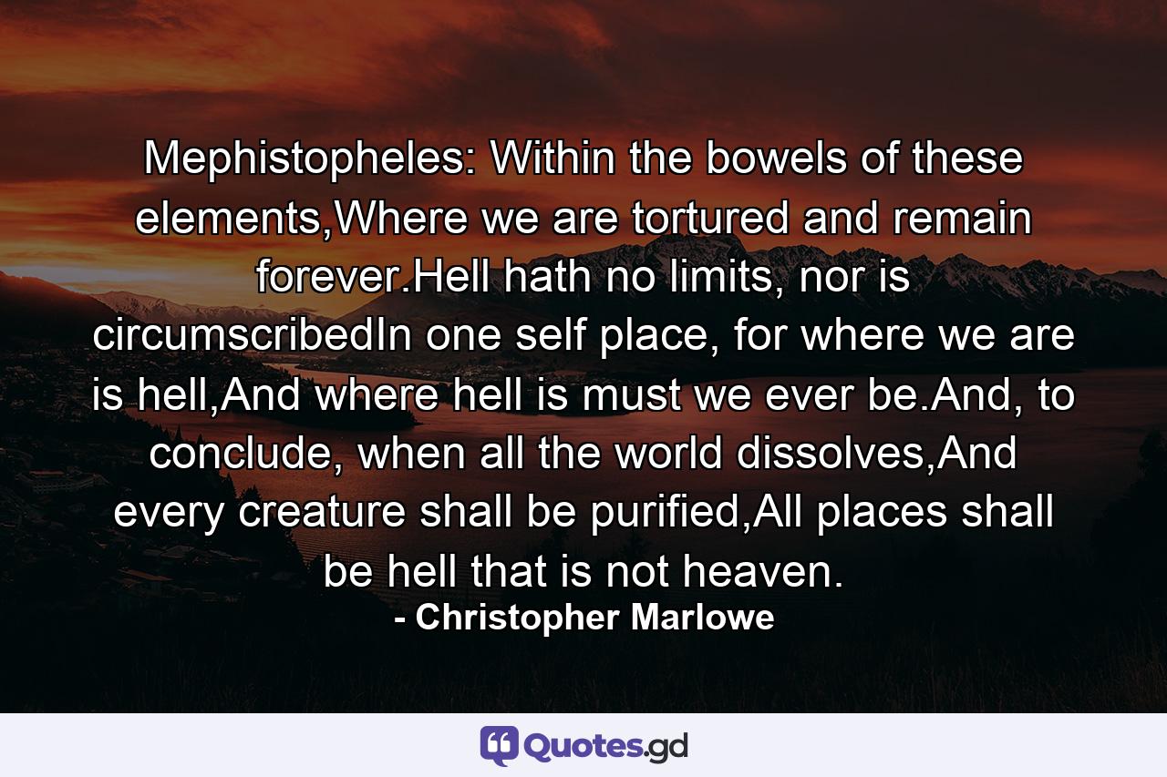 Mephistopheles: Within the bowels of these elements,Where we are tortured and remain forever.Hell hath no limits, nor is circumscribedIn one self place, for where we are is hell,And where hell is must we ever be.And, to conclude, when all the world dissolves,And every creature shall be purified,All places shall be hell that is not heaven. - Quote by Christopher Marlowe