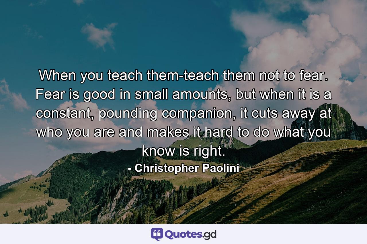 When you teach them-teach them not to fear. Fear is good in small amounts, but when it is a constant, pounding companion, it cuts away at who you are and makes it hard to do what you know is right. - Quote by Christopher Paolini