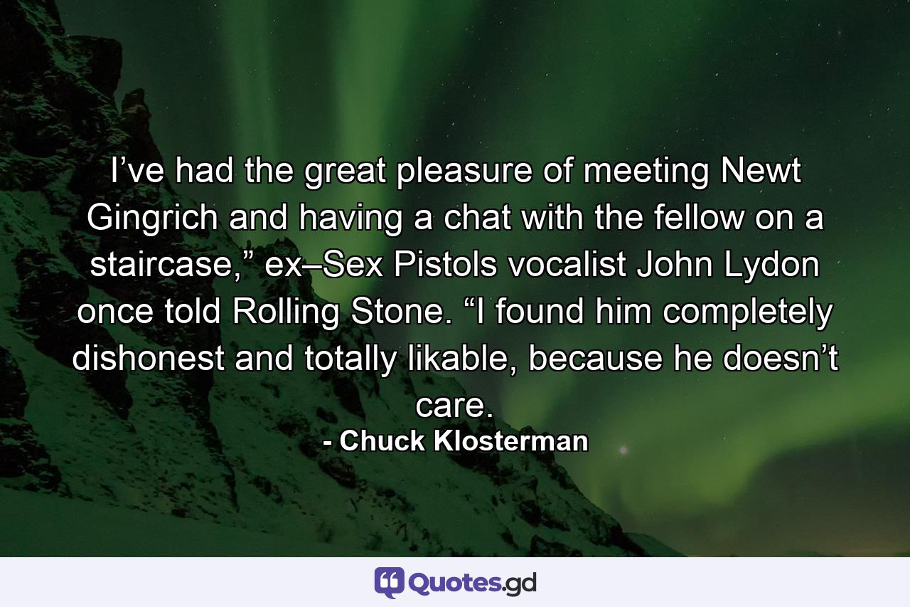 I’ve had the great pleasure of meeting Newt Gingrich and having a chat with the fellow on a staircase,” ex–Sex Pistols vocalist John Lydon once told Rolling Stone. “I found him completely dishonest and totally likable, because he doesn’t care. - Quote by Chuck Klosterman