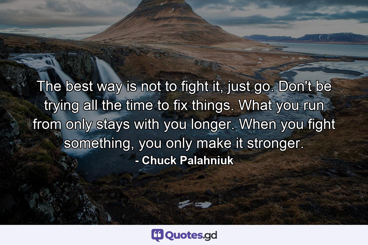 The best way is not to fight it, just go. Don't be trying all the time to fix things. What you run from only stays with you longer. When you fight something, you only make it stronger. - Quote by Chuck Palahniuk