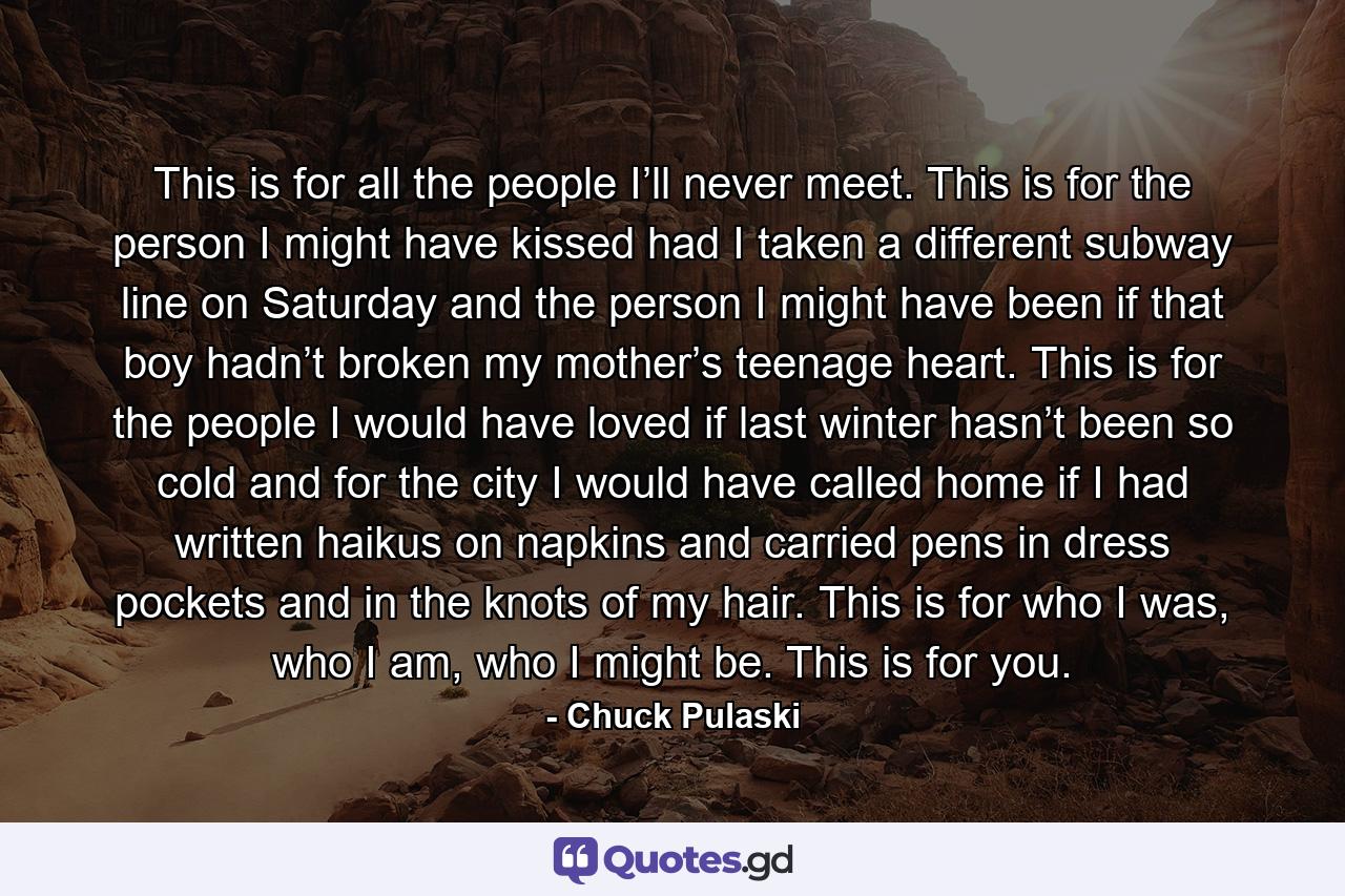 This is for all the people I’ll never meet. This is for the person I might have kissed had I taken a different subway line on Saturday and the person I might have been if that boy hadn’t broken my mother’s teenage heart. This is for the people I would have loved if last winter hasn’t been so cold and for the city I would have called home if I had written haikus on napkins and carried pens in dress pockets and in the knots of my hair. This is for who I was, who I am, who I might be. This is for you. - Quote by Chuck Pulaski