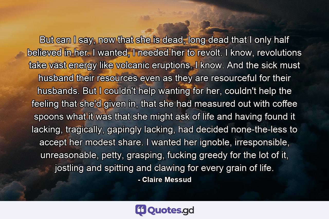 But can I say, now that she is dead, long dead that I only half believed in her. I wanted, I needed her to revolt. I know, revolutions take vast energy like volcanic eruptions. I know. And the sick must husband their resources even as they are resourceful for their husbands. But I couldn't help wanting for her, couldn't help the feeling that she'd given in, that she had measured out with coffee spoons what it was that she might ask of life and having found it lacking, tragically, gapingly lacking, had decided none-the-less to accept her modest share. I wanted her ignoble, irresponsible, unreasonable, petty, grasping, fucking greedy for the lot of it, jostling and spitting and clawing for every grain of life. - Quote by Claire Messud