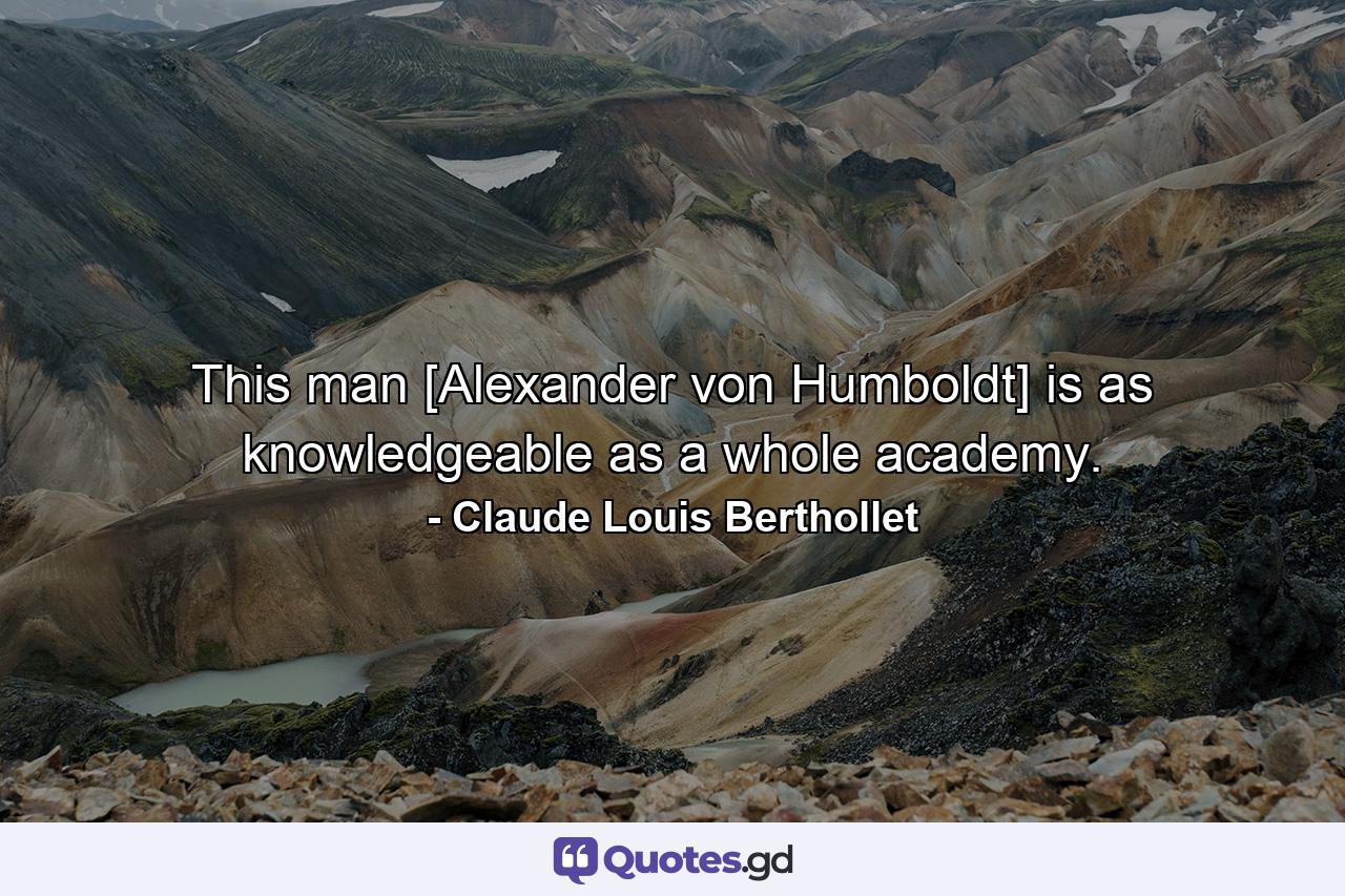 This man [Alexander von Humboldt] is as knowledgeable as a whole academy. - Quote by Claude Louis Berthollet