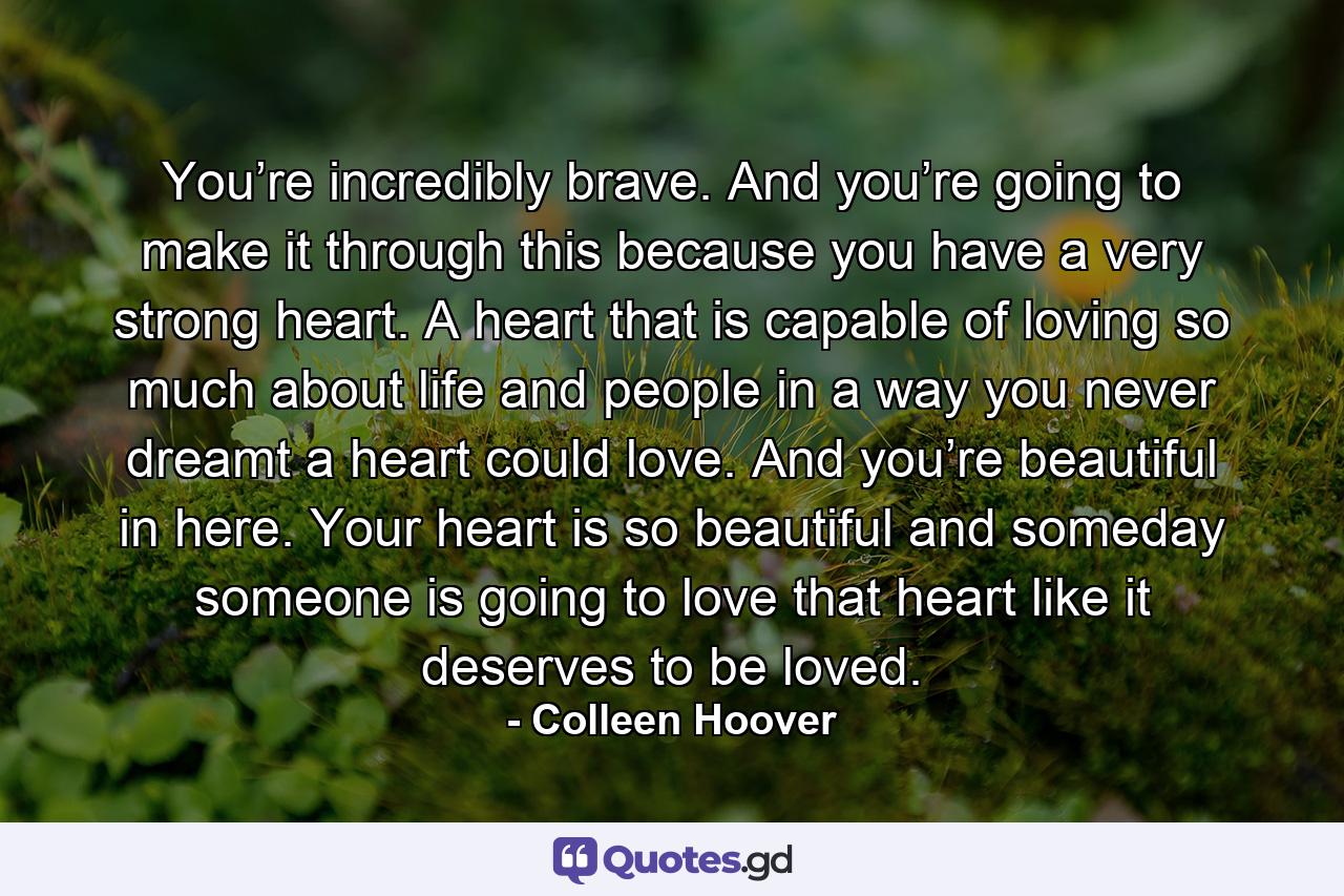 You’re incredibly brave. And you’re going to make it through this because you have a very strong heart. A heart that is capable of loving so much about life and people in a way you never dreamt a heart could love. And you’re beautiful in here. Your heart is so beautiful and someday someone is going to love that heart like it deserves to be loved. - Quote by Colleen Hoover