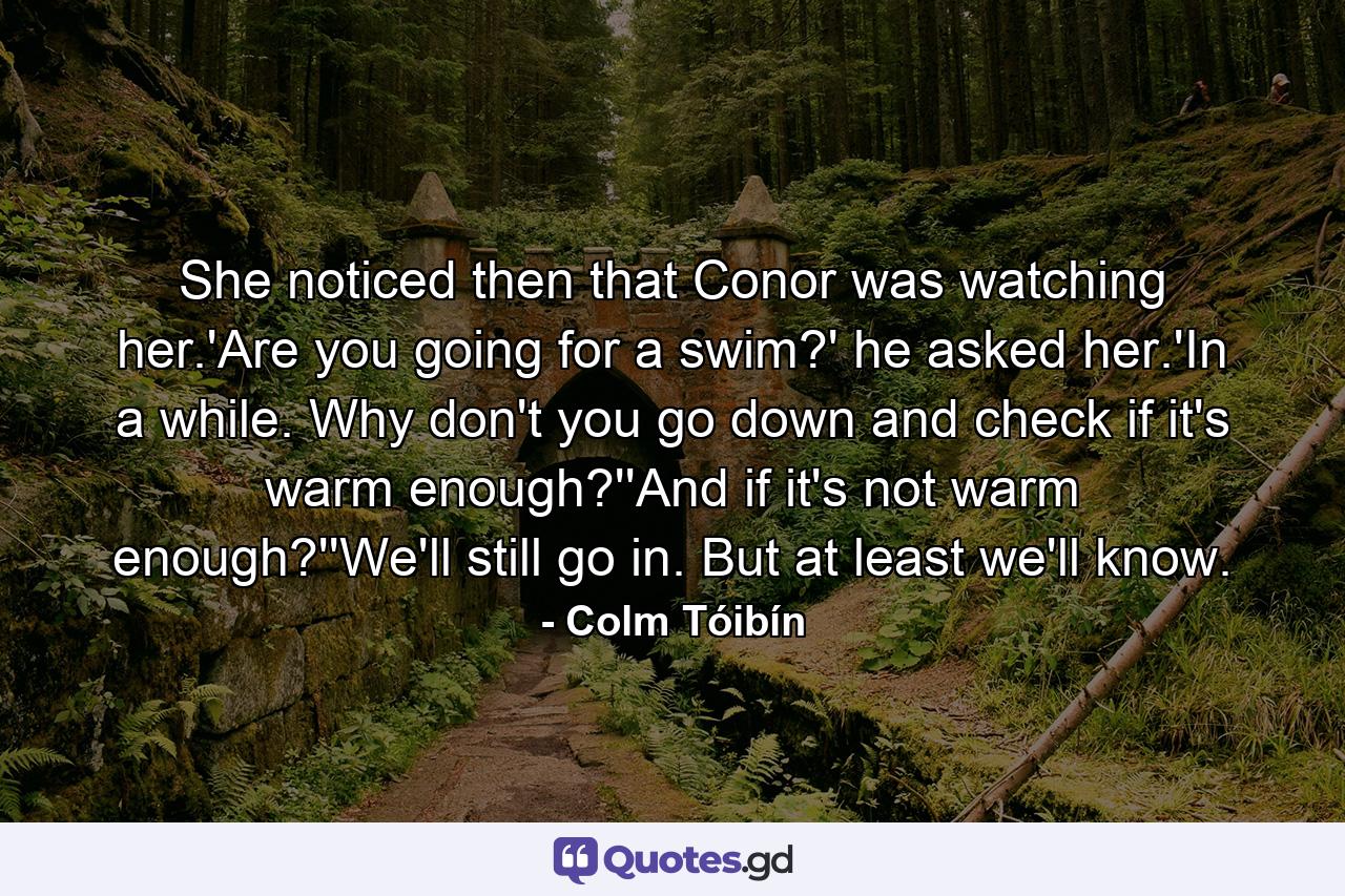 She noticed then that Conor was watching her.'Are you going for a swim?' he asked her.'In a while. Why don't you go down and check if it's warm enough?''And if it's not warm enough?''We'll still go in. But at least we'll know. - Quote by Colm Tóibín