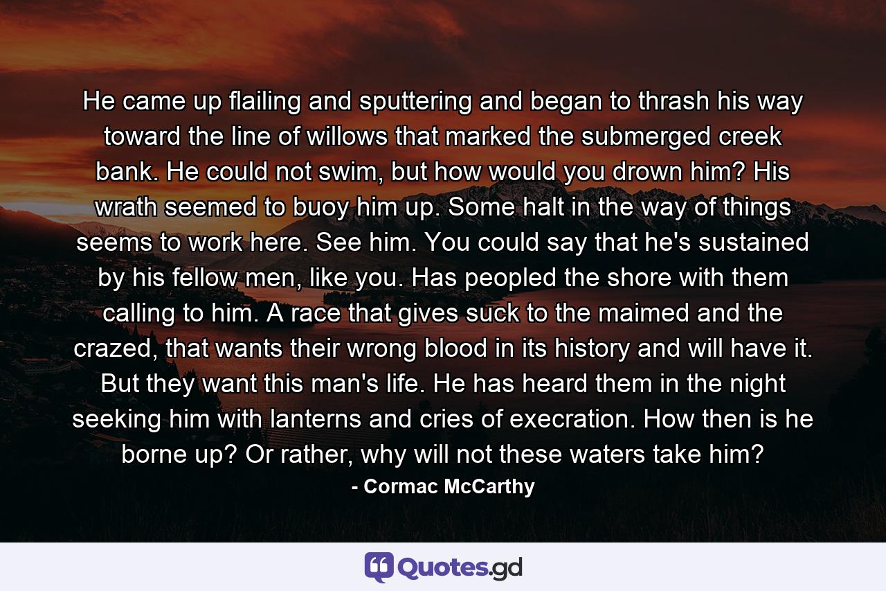 He came up flailing and sputtering and began to thrash his way toward the line of willows that marked the submerged creek bank. He could not swim, but how would you drown him? His wrath seemed to buoy him up. Some halt in the way of things seems to work here. See him. You could say that he's sustained by his fellow men, like you. Has peopled the shore with them calling to him. A race that gives suck to the maimed and the crazed, that wants their wrong blood in its history and will have it. But they want this man's life. He has heard them in the night seeking him with lanterns and cries of execration. How then is he borne up? Or rather, why will not these waters take him? - Quote by Cormac McCarthy