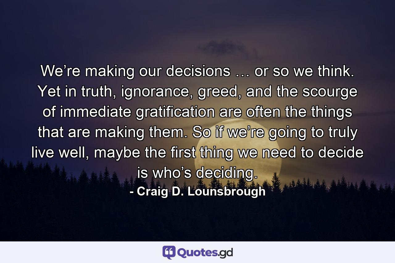 We’re making our decisions … or so we think. Yet in truth, ignorance, greed, and the scourge of immediate gratification are often the things that are making them. So if we’re going to truly live well, maybe the first thing we need to decide is who’s deciding. - Quote by Craig D. Lounsbrough