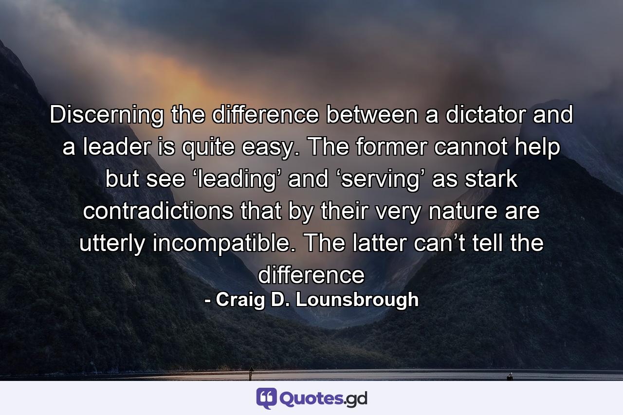 Discerning the difference between a dictator and a leader is quite easy. The former cannot help but see ‘leading’ and ‘serving’ as stark contradictions that by their very nature are utterly incompatible. The latter can’t tell the difference - Quote by Craig D. Lounsbrough