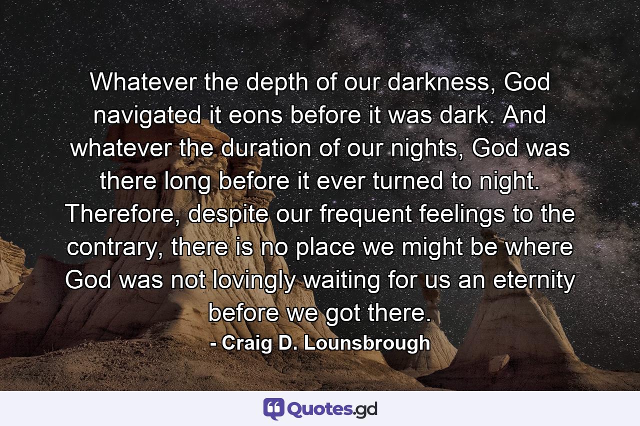 Whatever the depth of our darkness, God navigated it eons before it was dark. And whatever the duration of our nights, God was there long before it ever turned to night. Therefore, despite our frequent feelings to the contrary, there is no place we might be where God was not lovingly waiting for us an eternity before we got there. - Quote by Craig D. Lounsbrough