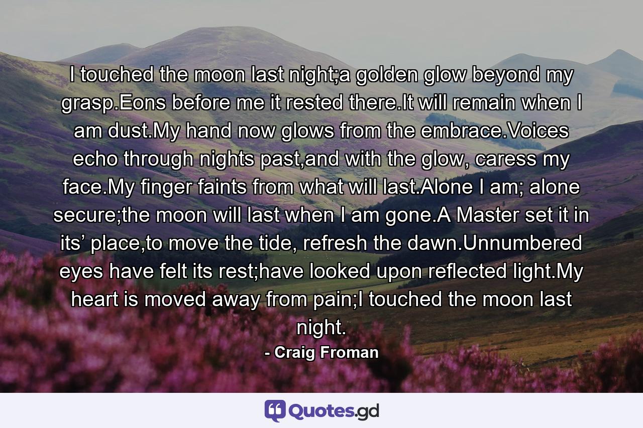 I touched the moon last night;a golden glow beyond my grasp.Eons before me it rested there.It will remain when I am dust.My hand now glows from the embrace.Voices echo through nights past,and with the glow, caress my face.My finger faints from what will last.Alone I am; alone secure;the moon will last when I am gone.A Master set it in its’ place,to move the tide, refresh the dawn.Unnumbered eyes have felt its rest;have looked upon reflected light.My heart is moved away from pain;I touched the moon last night. - Quote by Craig Froman