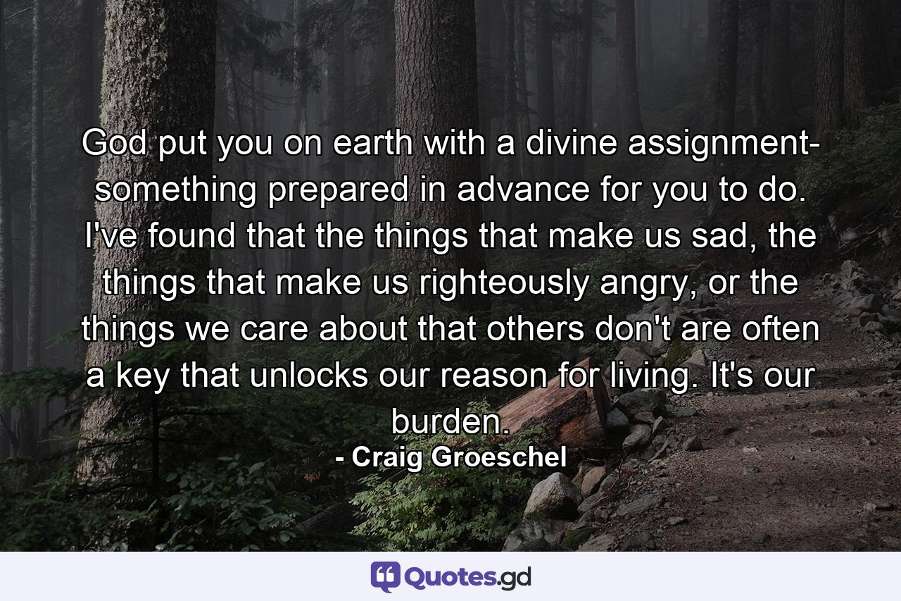 God put you on earth with a divine assignment- something prepared in advance for you to do. I've found that the things that make us sad, the things that make us righteously angry, or the things we care about that others don't are often a key that unlocks our reason for living. It's our burden. - Quote by Craig Groeschel