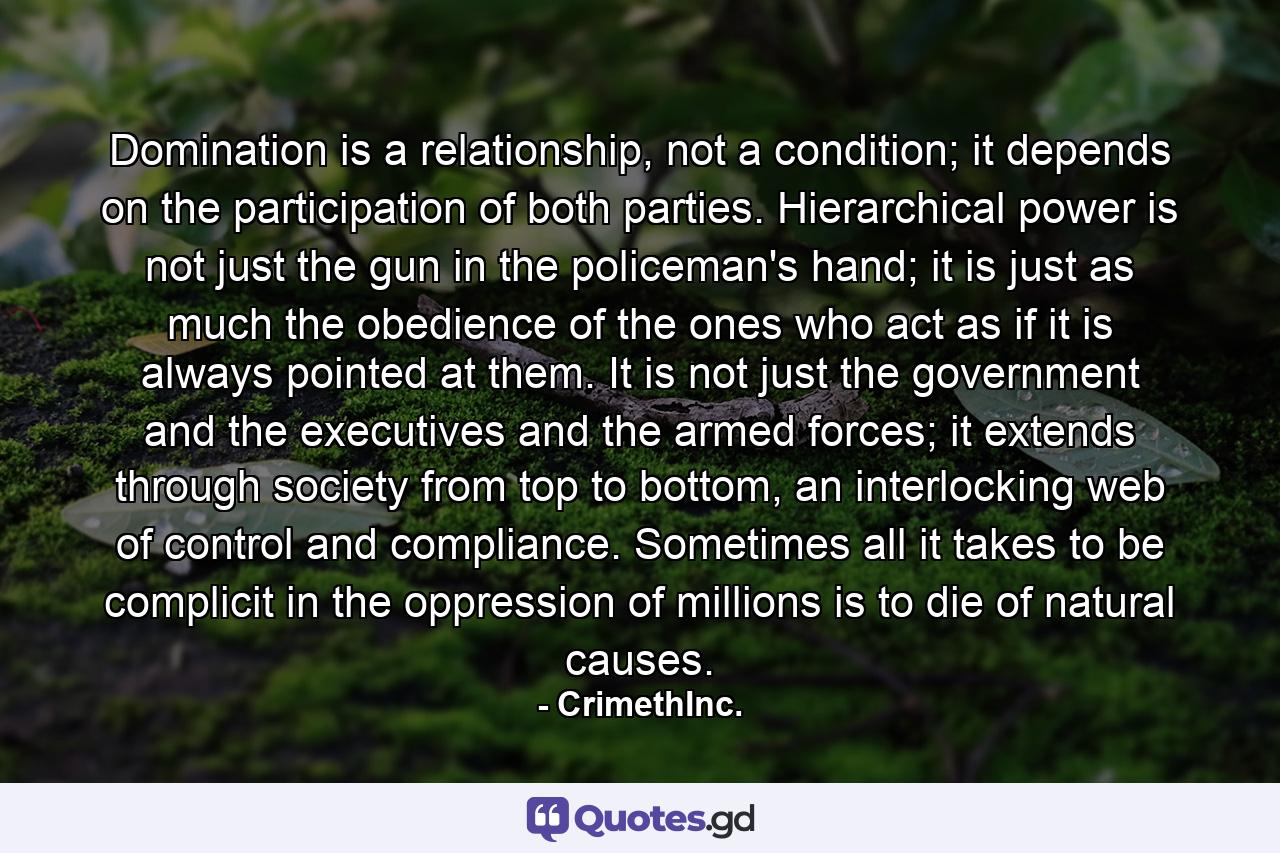 Domination is a relationship, not a condition; it depends on the participation of both parties. Hierarchical power is not just the gun in the policeman's hand; it is just as much the obedience of the ones who act as if it is always pointed at them. It is not just the government and the executives and the armed forces; it extends through society from top to bottom, an interlocking web of control and compliance. Sometimes all it takes to be complicit in the oppression of millions is to die of natural causes. - Quote by CrimethInc.