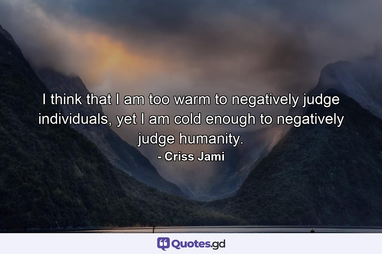 I think that I am too warm to negatively judge individuals, yet I am cold enough to negatively judge humanity. - Quote by Criss Jami