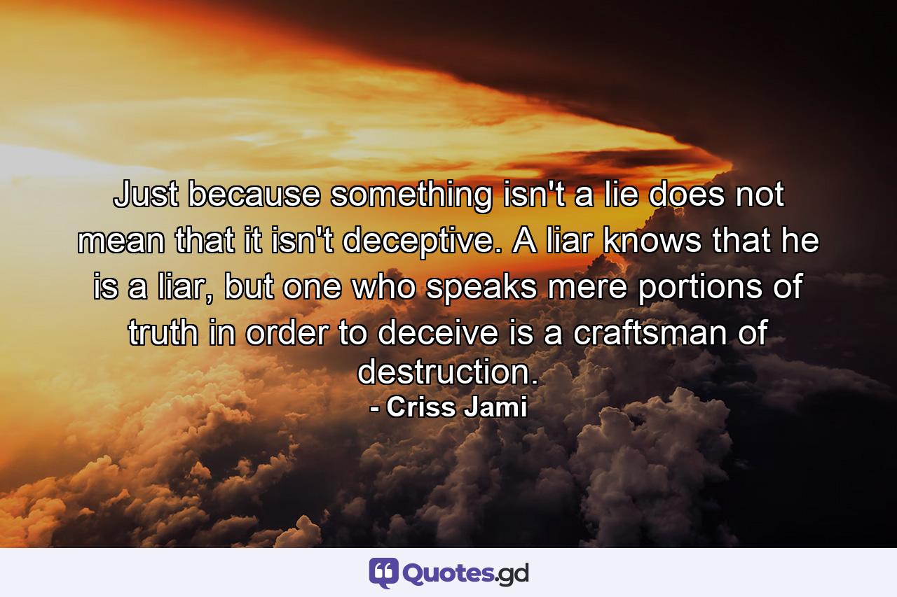 Just because something isn't a lie does not mean that it isn't deceptive. A liar knows that he is a liar, but one who speaks mere portions of truth in order to deceive is a craftsman of destruction. - Quote by Criss Jami