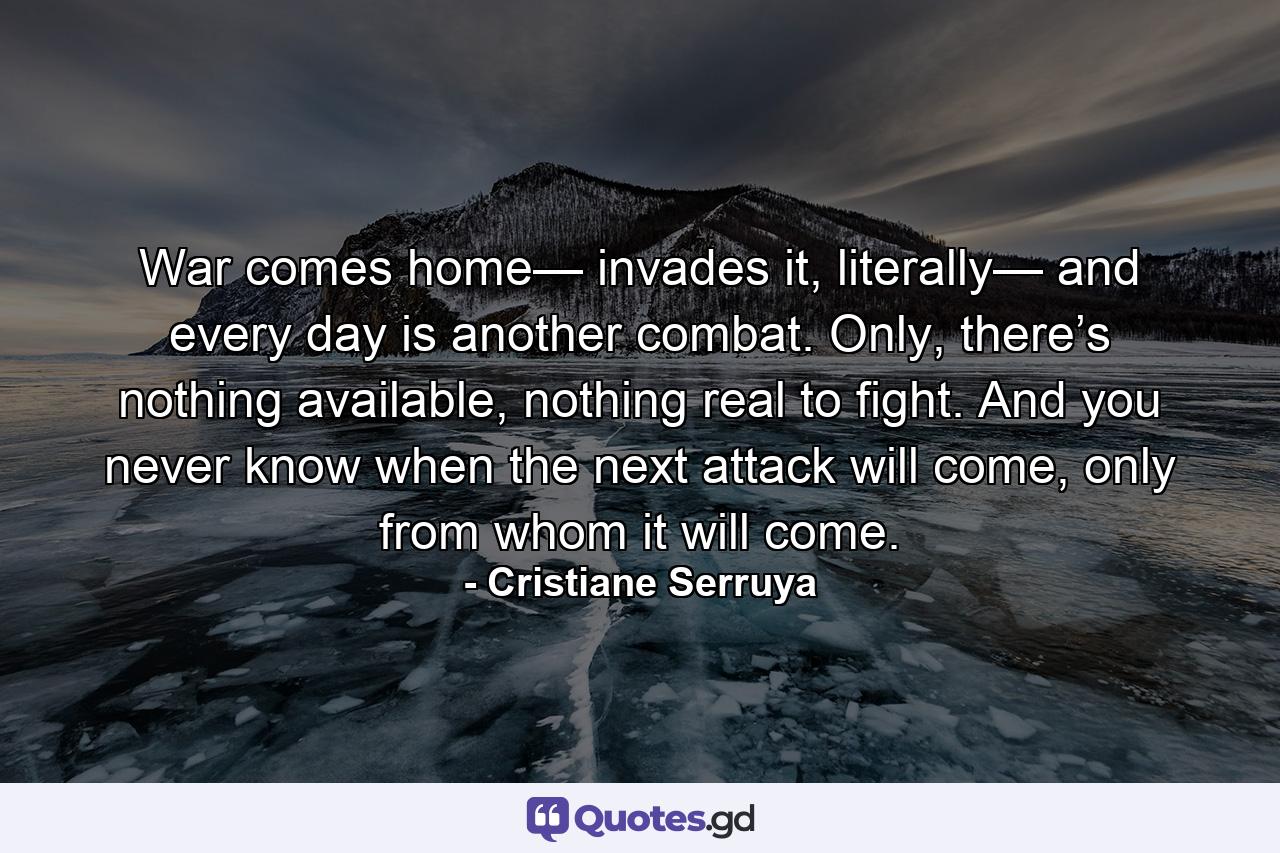 War comes home— invades it, literally— and every day is another combat. Only, there’s nothing available, nothing real to fight. And you never know when the next attack will come, only from whom it will come. - Quote by Cristiane Serruya