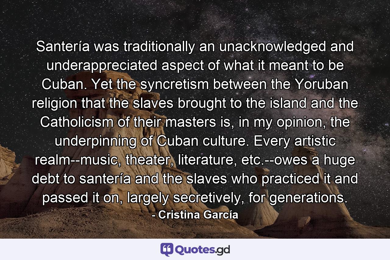 Santería was traditionally an unacknowledged and underappreciated aspect of what it meant to be Cuban. Yet the syncretism between the Yoruban religion that the slaves brought to the island and the Catholicism of their masters is, in my opinion, the underpinning of Cuban culture. Every artistic realm--music, theater, literature, etc.--owes a huge debt to santería and the slaves who practiced it and passed it on, largely secretively, for generations. - Quote by Cristina García