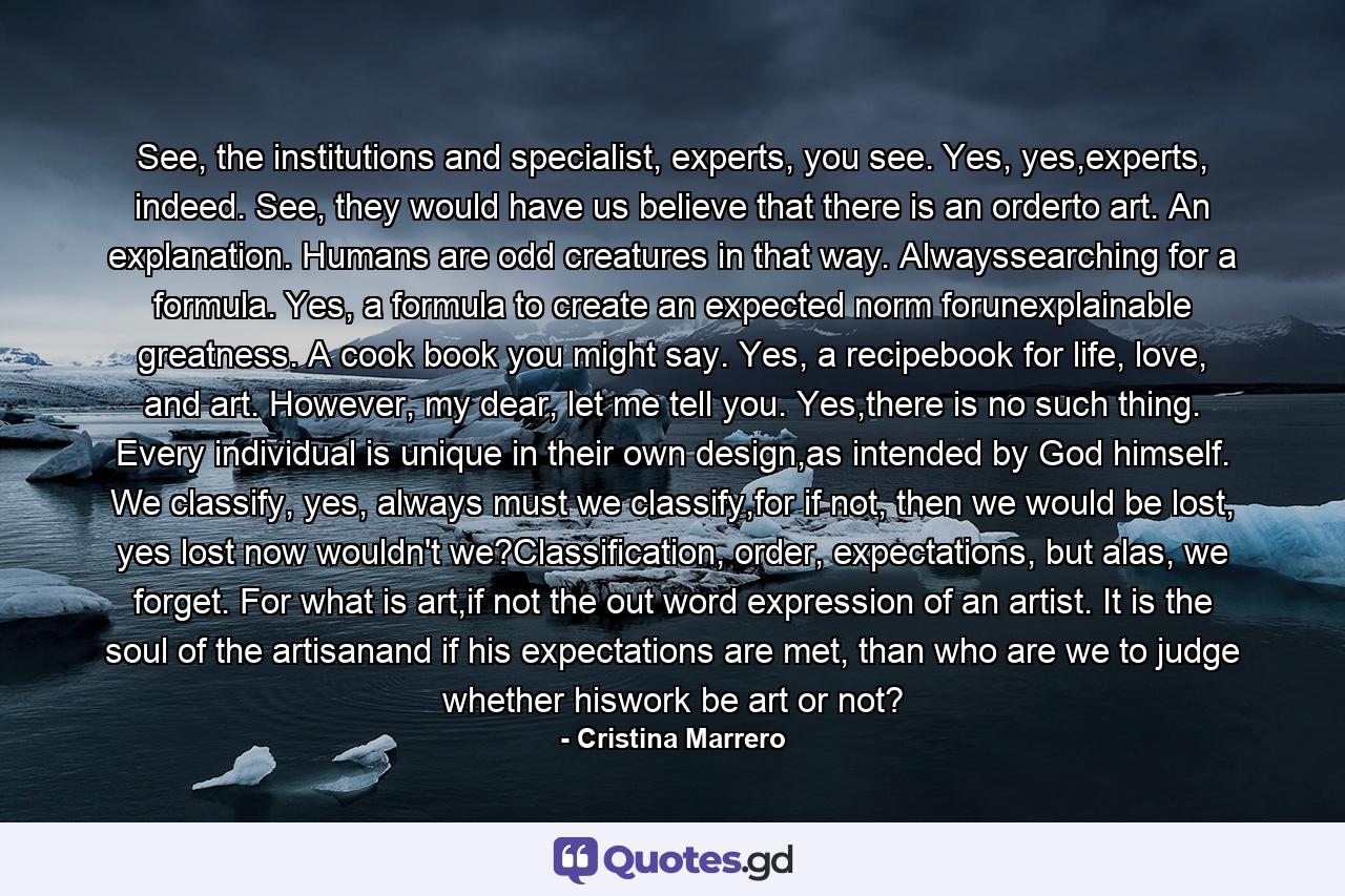 See, the institutions and specialist, experts, you see. Yes, yes,experts, indeed. See, they would have us believe that there is an orderto art. An explanation. Humans are odd creatures in that way. Alwayssearching for a formula. Yes, a formula to create an expected norm forunexplainable greatness. A cook book you might say. Yes, a recipebook for life, love, and art. However, my dear, let me tell you. Yes,there is no such thing. Every individual is unique in their own design,as intended by God himself. We classify, yes, always must we classify,for if not, then we would be lost, yes lost now wouldn't we?Classification, order, expectations, but alas, we forget. For what is art,if not the out word expression of an artist. It is the soul of the artisanand if his expectations are met, than who are we to judge whether hiswork be art or not? - Quote by Cristina Marrero