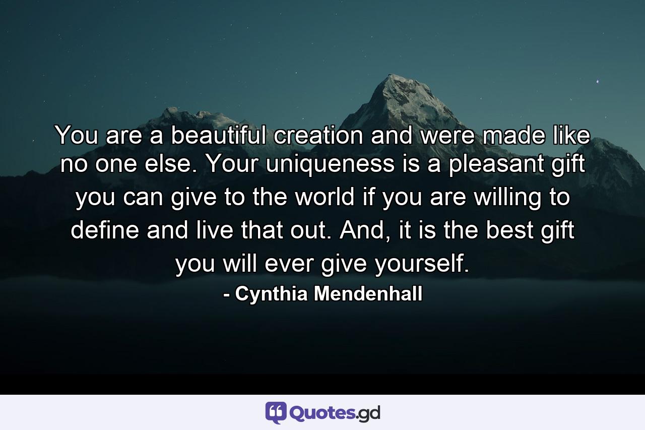 You are a beautiful creation and were made like no one else. Your uniqueness is a pleasant gift you can give to the world if you are willing to define and live that out. And, it is the best gift you will ever give yourself. - Quote by Cynthia Mendenhall