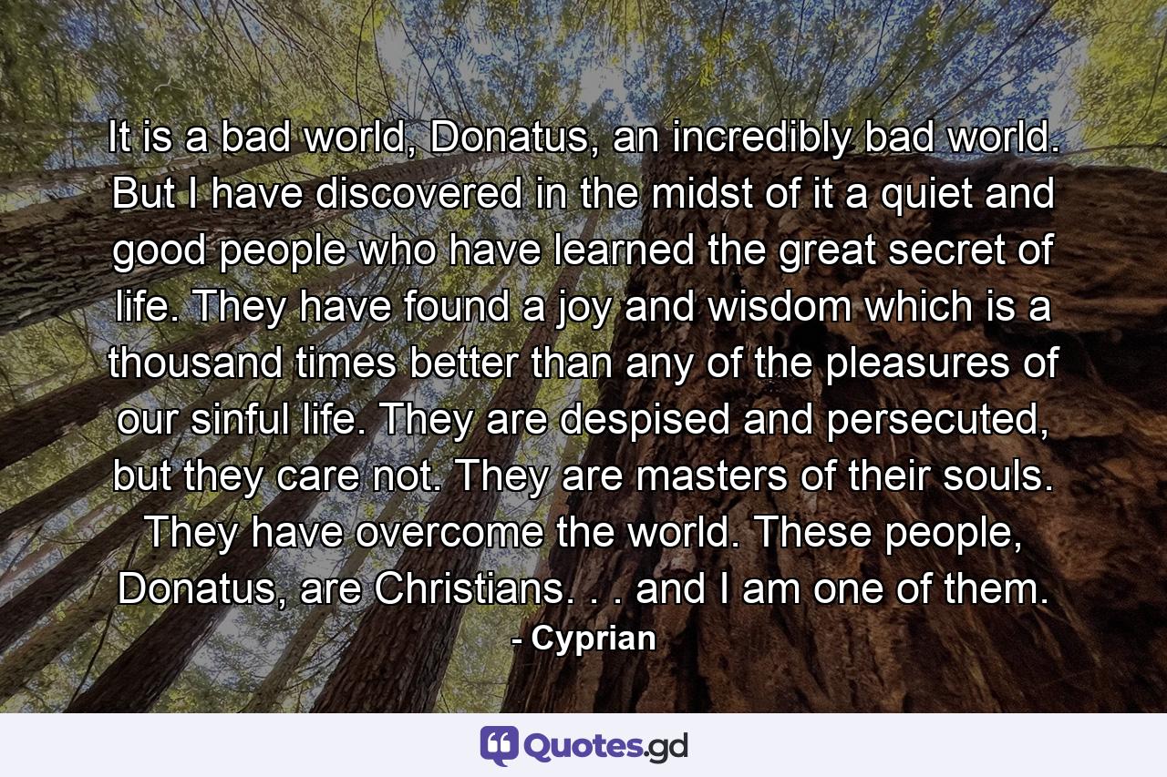 It is a bad world, Donatus, an incredibly bad world. But I have discovered in the midst of it a quiet and good people who have learned the great secret of life. They have found a joy and wisdom which is a thousand times better than any of the pleasures of our sinful life. They are despised and persecuted, but they care not. They are masters of their souls. They have overcome the world. These people, Donatus, are Christians. . . and I am one of them. - Quote by Cyprian