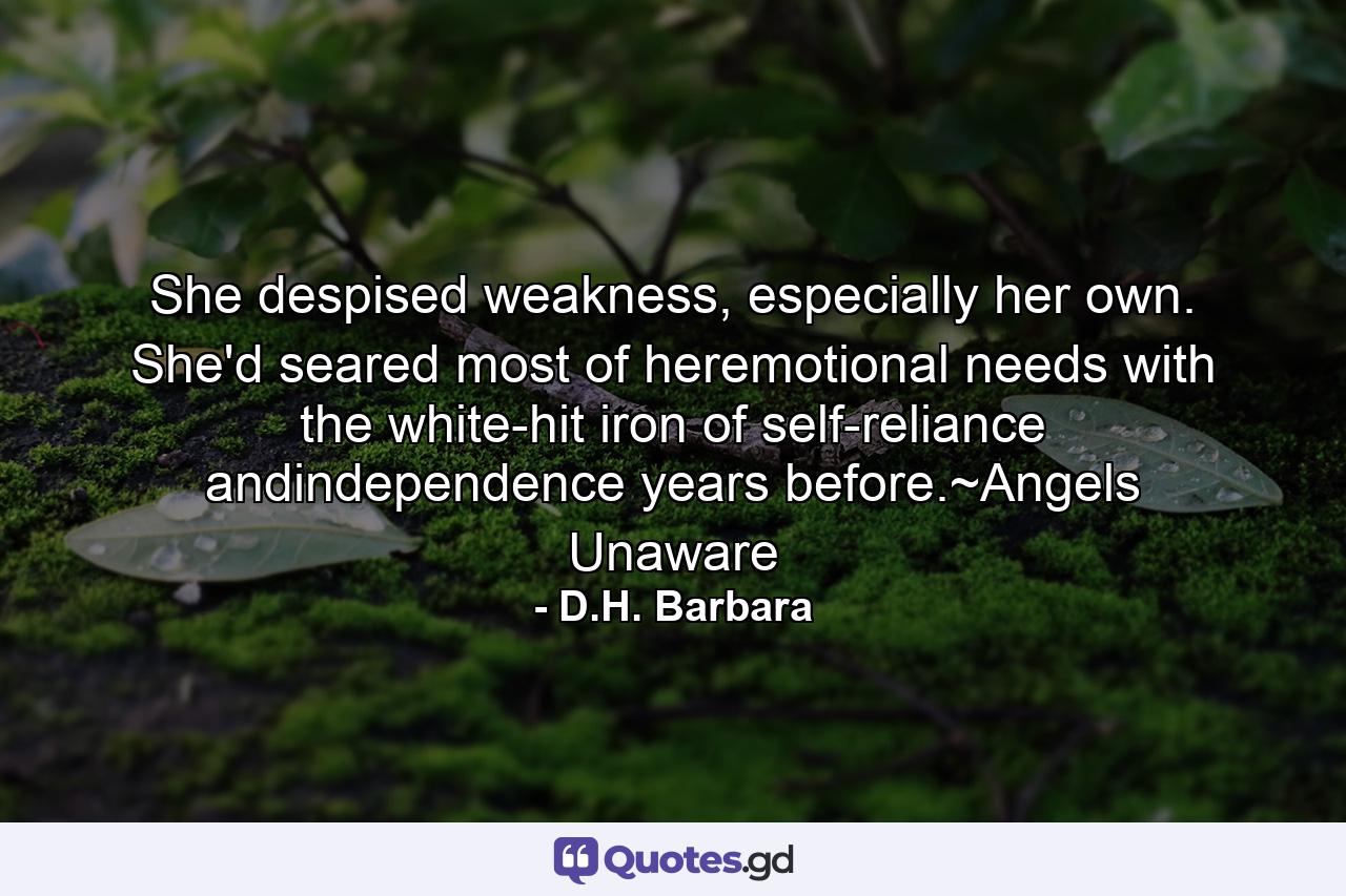 She despised weakness, especially her own. She'd seared most of heremotional needs with the white-hit iron of self-reliance andindependence years before.~Angels Unaware - Quote by D.H. Barbara