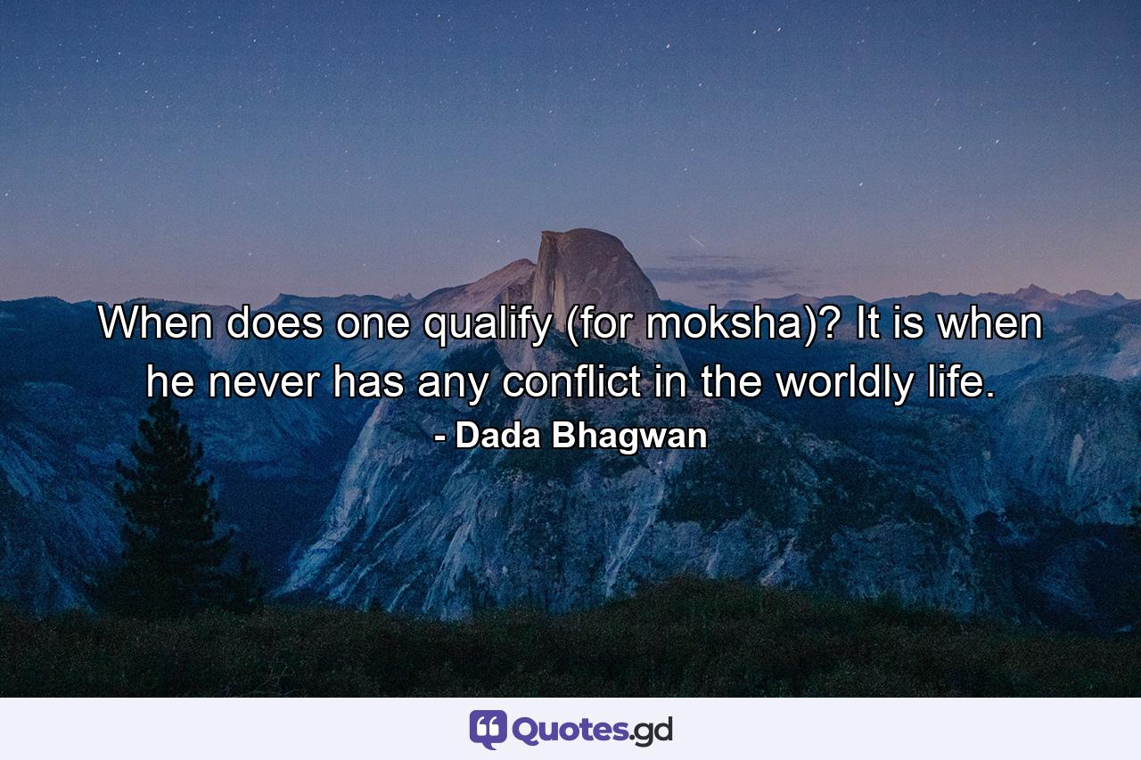 When does one qualify (for moksha)? It is when he never has any conflict in the worldly life. - Quote by Dada Bhagwan