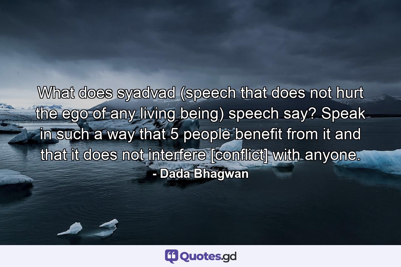 What does syadvad (speech that does not hurt the ego of any living being) speech say? Speak in such a way that 5 people benefit from it and that it does not interfere [conflict] with anyone. - Quote by Dada Bhagwan