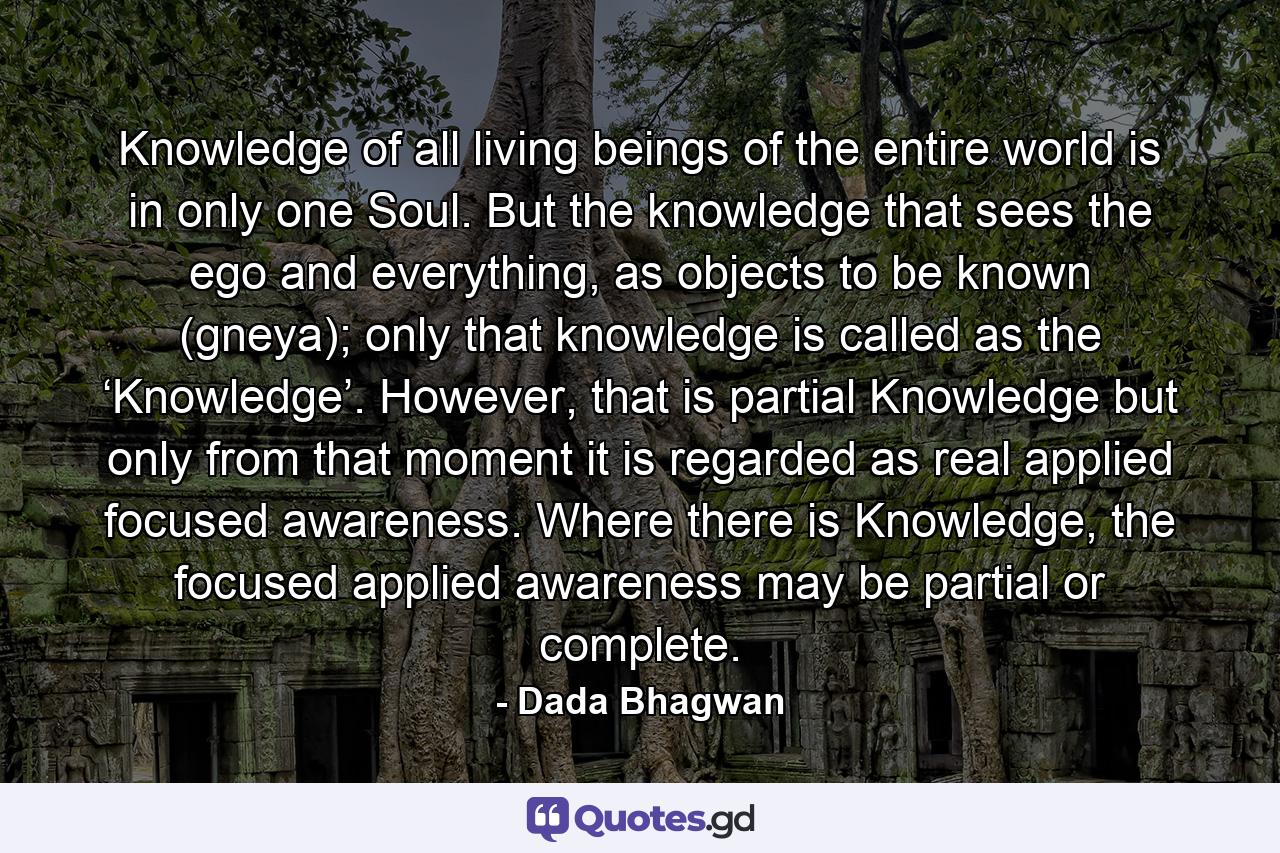 Knowledge of all living beings of the entire world is in only one Soul. But the knowledge that sees the ego and everything, as objects to be known (gneya); only that knowledge is called as the ‘Knowledge’. However, that is partial Knowledge but only from that moment it is regarded as real applied focused awareness. Where there is Knowledge, the focused applied awareness may be partial or complete. - Quote by Dada Bhagwan