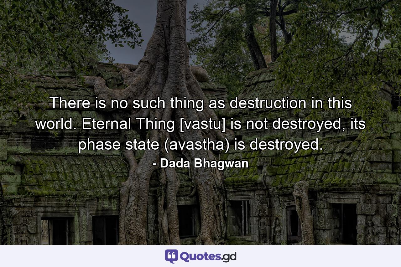 There is no such thing as destruction in this world. Eternal Thing [vastu] is not destroyed, its phase state (avastha) is destroyed. - Quote by Dada Bhagwan