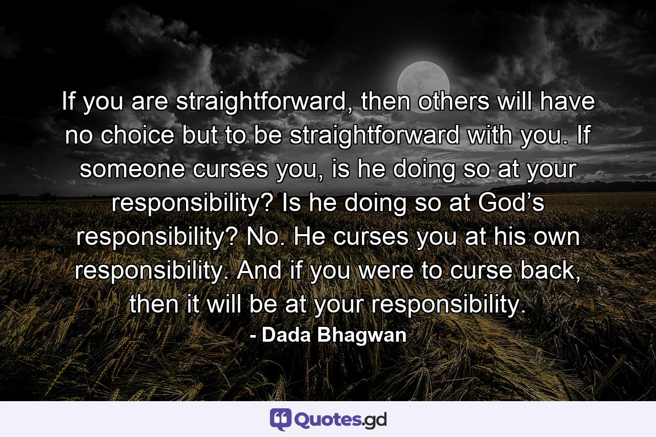 If you are straightforward, then others will have no choice but to be straightforward with you. If someone curses you, is he doing so at your responsibility? Is he doing so at God’s responsibility? No. He curses you at his own responsibility. And if you were to curse back, then it will be at your responsibility. - Quote by Dada Bhagwan