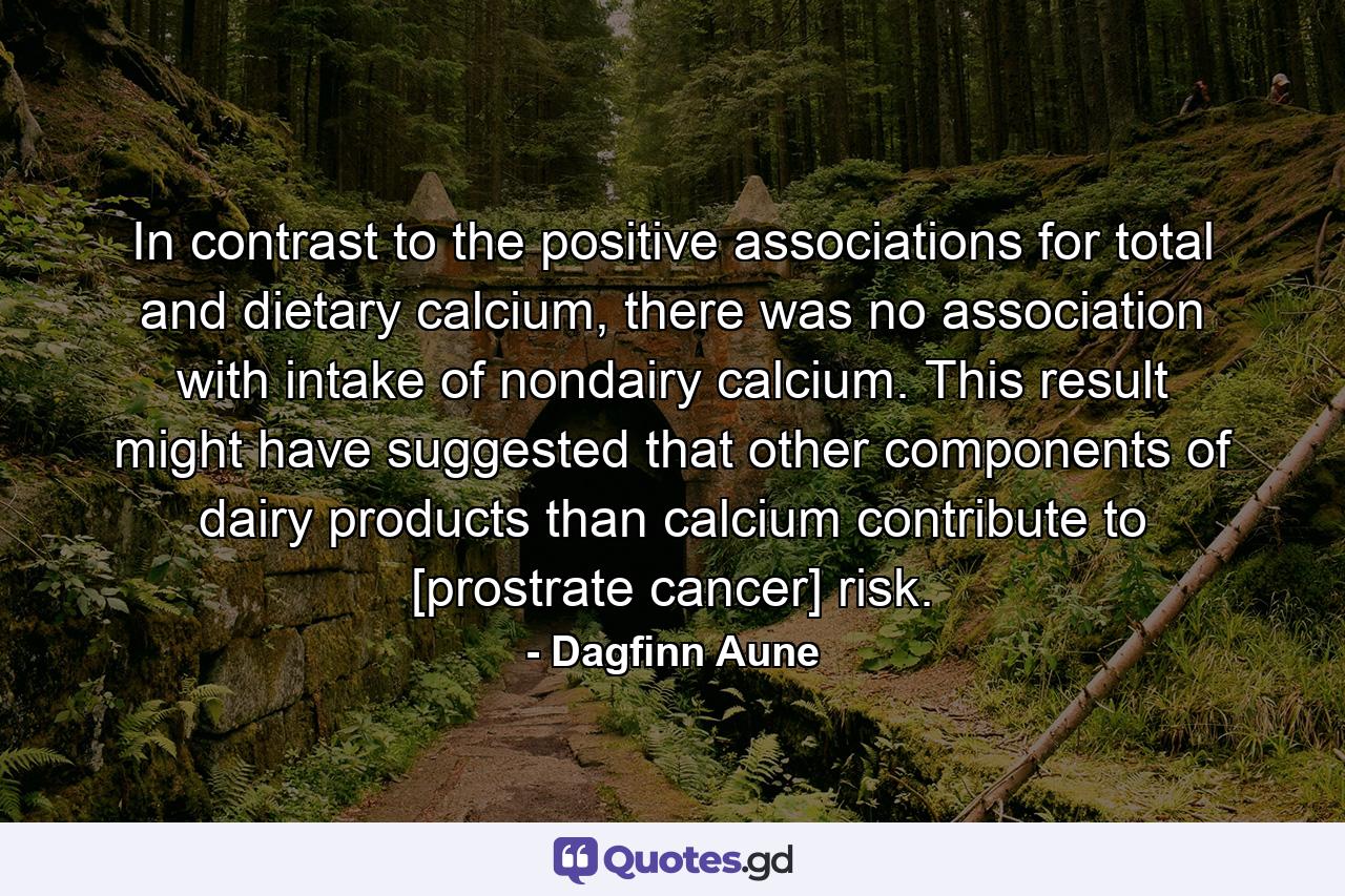 In contrast to the positive associations for total and dietary calcium, there was no association with intake of nondairy calcium. This result might have suggested that other components of dairy products than calcium contribute to [prostrate cancer] risk. - Quote by Dagfinn Aune