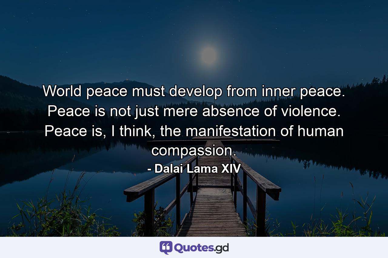 World peace must develop from inner peace. Peace is not just mere absence of violence. Peace is, I think, the manifestation of human compassion. - Quote by Dalai Lama XIV