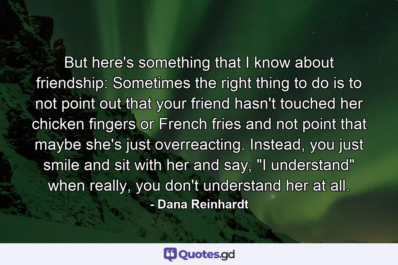 But here's something that I know about friendship: Sometimes the right thing to do is to not point out that your friend hasn't touched her chicken fingers or French fries and not point that maybe she's just overreacting. Instead, you just smile and sit with her and say, 