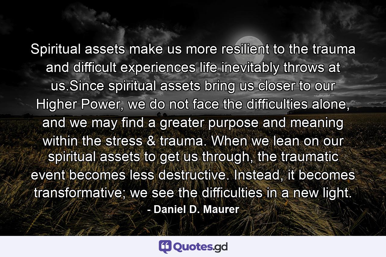 Spiritual assets make us more resilient to the trauma and difficult experiences life inevitably throws at us.Since spiritual assets bring us closer to our Higher Power, we do not face the difficulties alone, and we may find a greater purpose and meaning within the stress & trauma. When we lean on our spiritual assets to get us through, the traumatic event becomes less destructive. Instead, it becomes transformative; we see the difficulties in a new light. - Quote by Daniel D. Maurer