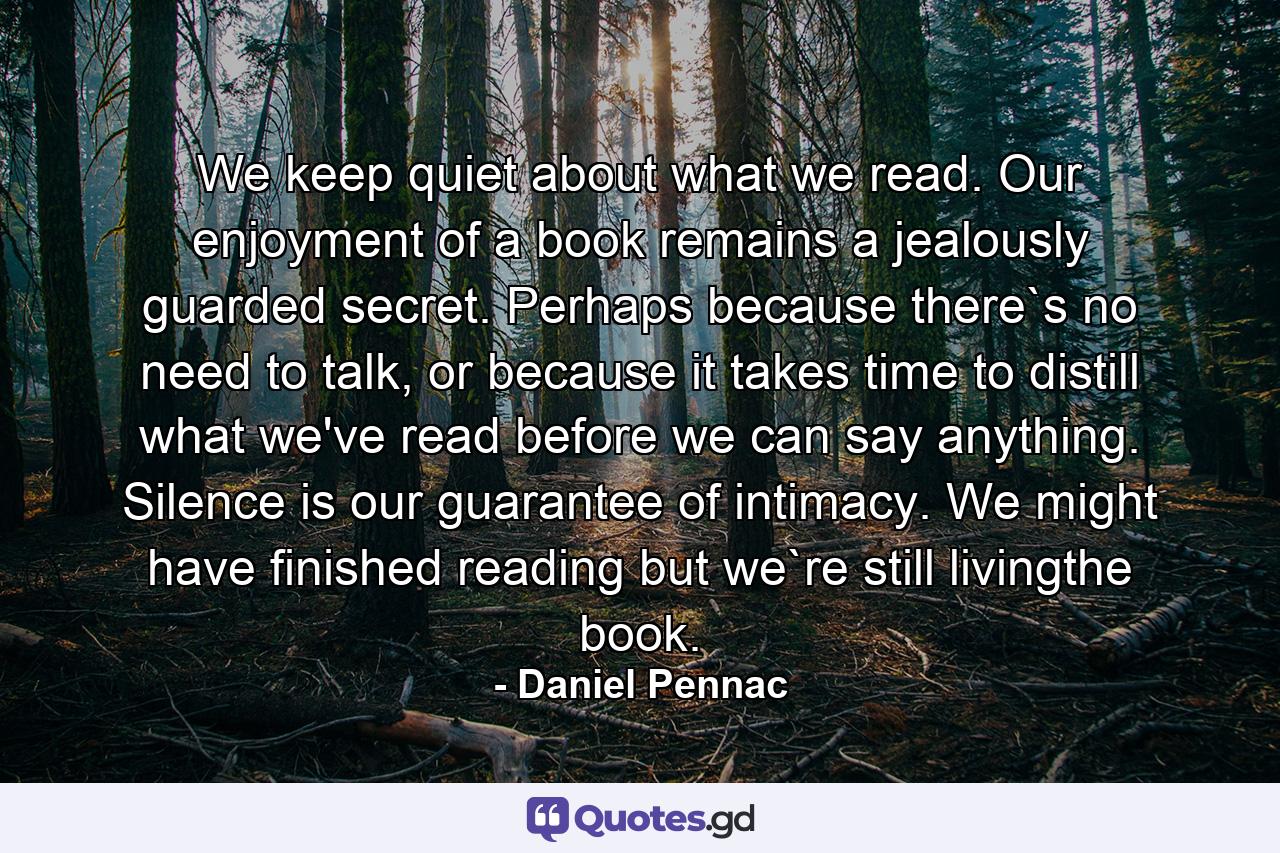 We keep quiet about what we read. Our enjoyment of a book remains a jealously guarded secret. Perhaps because there`s no need to talk, or because it takes time to distill what we've read before we can say anything. Silence is our guarantee of intimacy. We might have finished reading but we`re still livingthe book. - Quote by Daniel Pennac